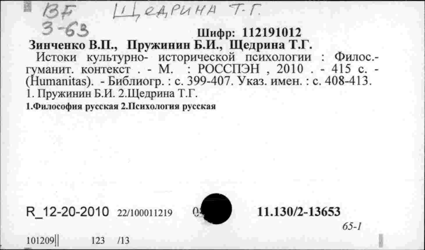 ﻿1	т-г
3^3	Шифр: 112191012
Зинченко В.П., Пружинив Б.И., Щедрина Т.Г.
Истоки культурно- исторической психологии : Филос.-гуманит. контекст . - М. : РОССПЭН , 2010 . - 415 с. -(Нитапйаз). - Библиогр. : с. 399-407. Указ. имен.: с. 408-413.
1. Пружинин Б.И. 2.Щедрина Т.Г.
1.Философия русская 2.Психология русская
ЕМ 2-20-2010 22/Ю00П219
101209Ц	123 /13
о:
11.130/2-13653
65-1